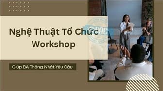 Nghệ Thuật Tổ Chức Workshop Giúp BA Thống Nhất Yêu Cầu